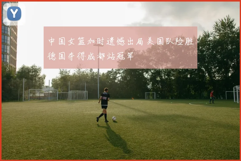 中国女篮加时遗憾出局美国队险胜德国夺得成都站冠军