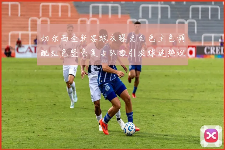 切尔西全新客球衣曝光白色主色调配红色竖条复古队徽引发球迷热议