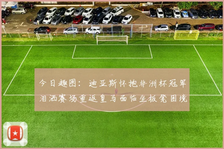 今日趣图：迪亚斯怀抱非洲杯冠军泪洒赛场重返皇马面临坐板凳困境