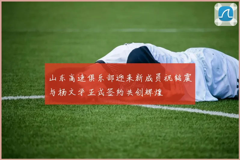 山东高速俱乐部迎来新成员祝铭震与杨文学正式签约共创辉煌