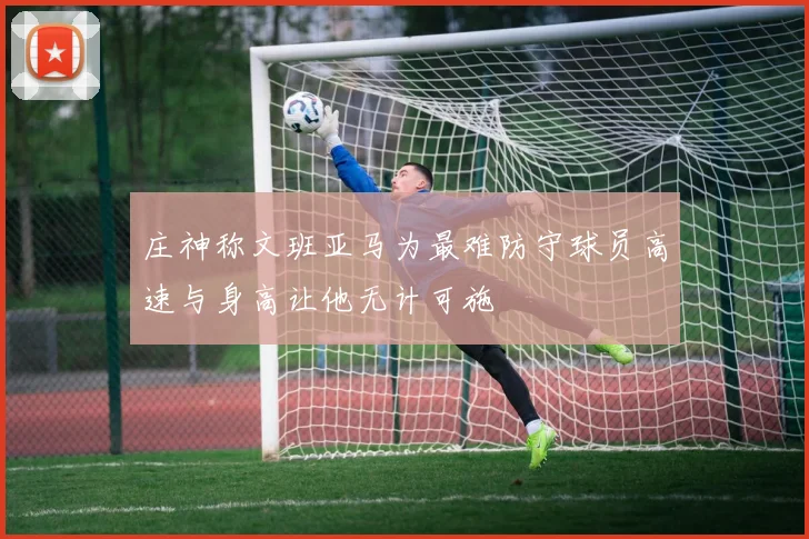 庄神称文班亚马为最难防守球员高速与身高让他无计可施