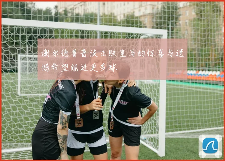 谢尔德鲁普谈击败皇马的惊喜与遗憾希望能进更多球
