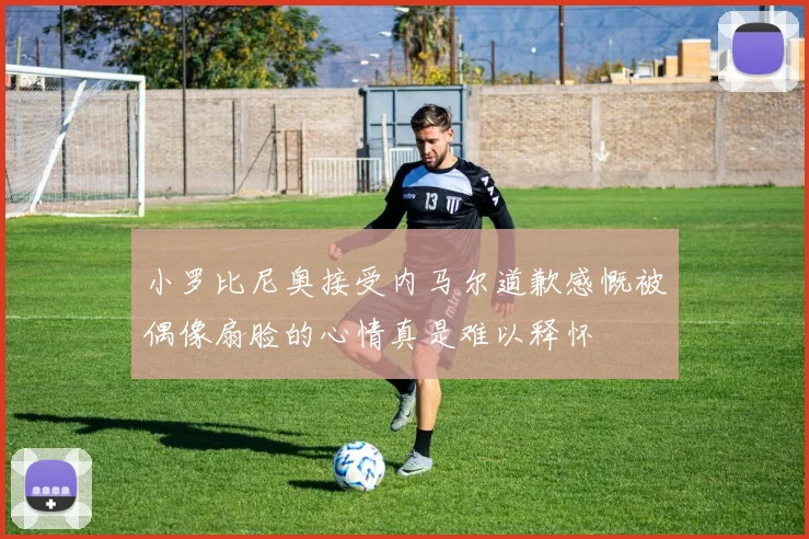 小罗比尼奥接受内马尔道歉感慨被偶像扇脸的心情真是难以释怀