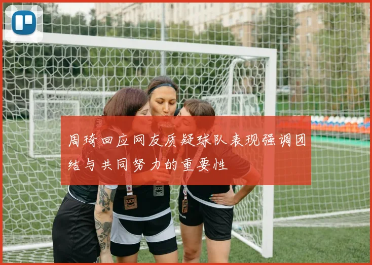 周琦回应网友质疑球队表现强调团结与共同努力的重要性