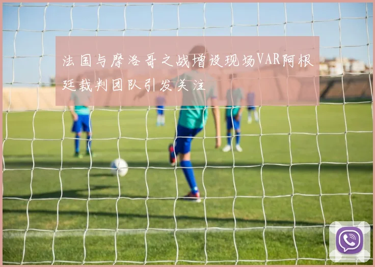 法国与摩洛哥之战增设现场VAR阿根廷裁判团队引发关注